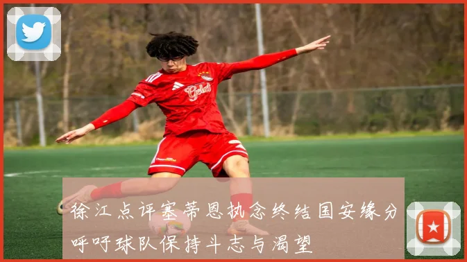 徐江点评塞蒂恩执念终结国安缘分呼吁球队保持斗志与渴望