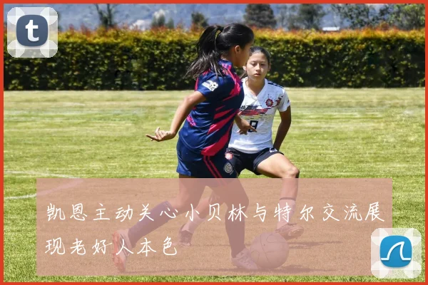 凯恩主动关心小贝林与特尔交流展现老好人本色