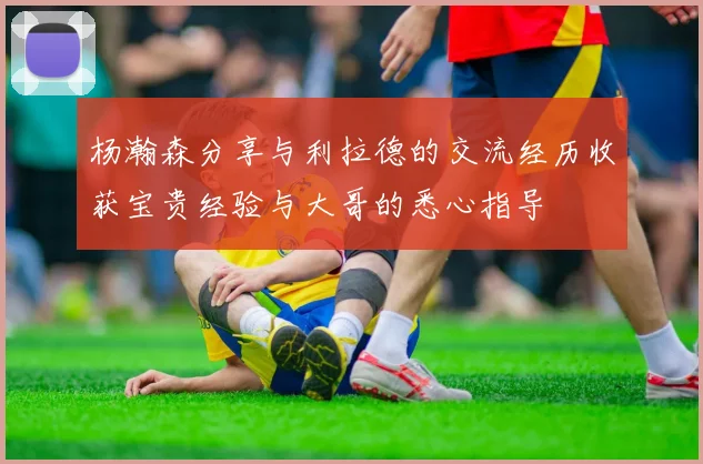 杨瀚森分享与利拉德的交流经历收获宝贵经验与大哥的悉心指导