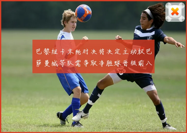 巴黎纽卡末轮对决将决定主动权巴萨曼城等队需争取净胜球晋级前八