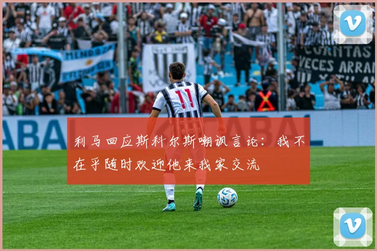 利马回应斯科尔斯嘲讽言论：我不在乎随时欢迎他来我家交流