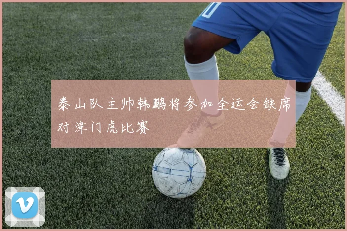 泰山队主帅韩鹏将参加全运会缺席对津门虎比赛