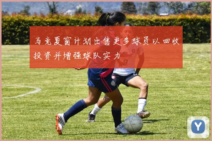 马竞夏窗计划出售更多球员以回收投资并增强球队实力