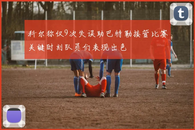 科尔称仅9次失误助巴特勒接管比赛关键时刻队员们表现出色