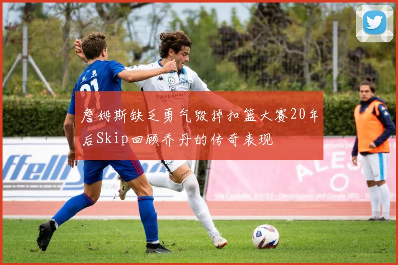 詹姆斯缺乏勇气毁掉扣篮大赛20年后Skip回顾乔丹的传奇表现