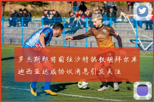 罗杰斯即将前往沙特执教胡拜尔库迪西亚达成协议消息引发关注