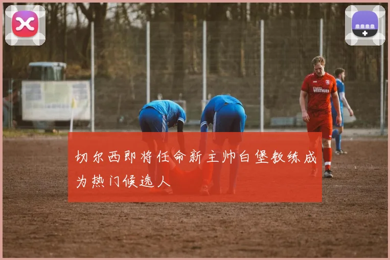 切尔西即将任命新主帅白堡教练成为热门候选人