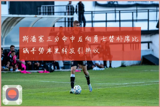 斯潘塞三分命中后向勇士替补席比钱手势库里转发引热议