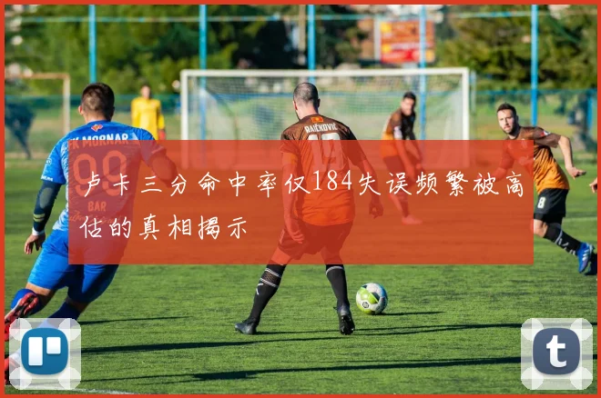 卢卡三分命中率仅184失误频繁被高估的真相揭示