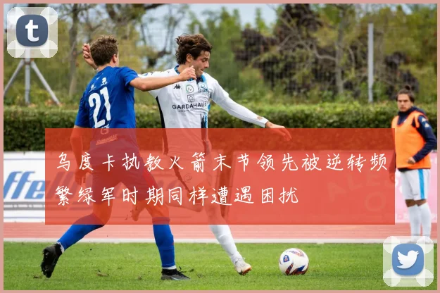 乌度卡执教火箭末节领先被逆转频繁绿军时期同样遭遇困扰