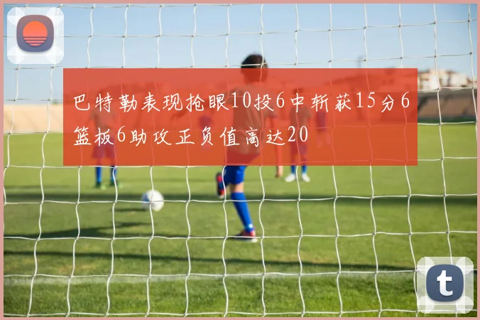 巴特勒表现抢眼10投6中斩获15分6篮板6助攻正负值高达20