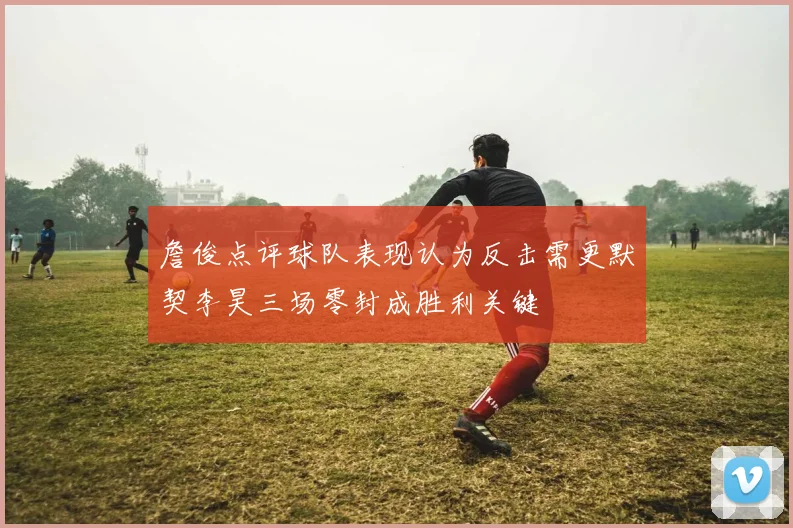 詹俊点评球队表现认为反击需更默契李昊三场零封成胜利关键