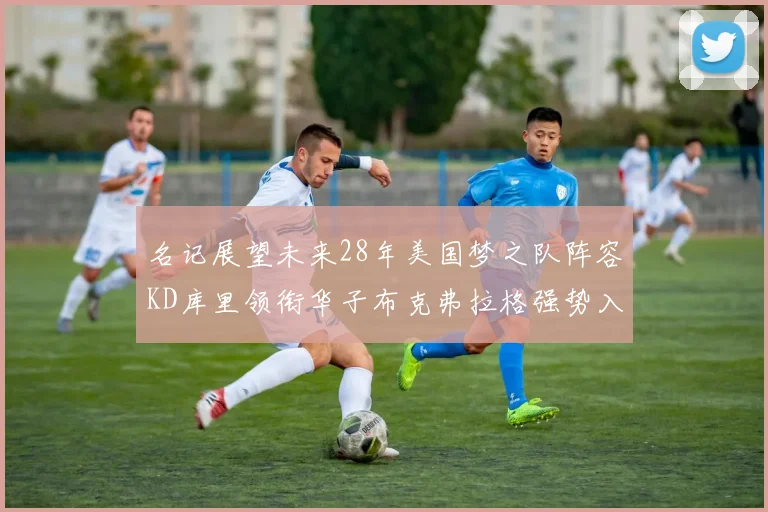 名记展望未来28年美国梦之队阵容KD库里领衔华子布克弗拉格强势入选