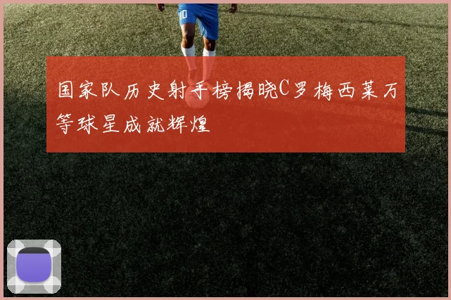 国家队历史射手榜揭晓C罗梅西莱万等球星成就辉煌