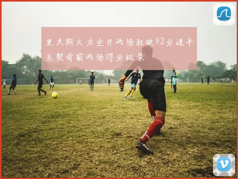 里夫斯火力全开两场狂砍92分追平东契奇前两场得分纪录