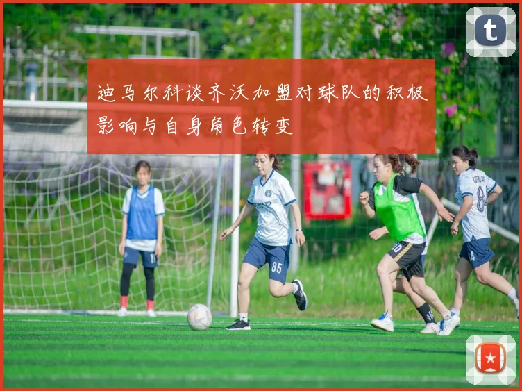 迪马尔科谈齐沃加盟对球队的积极影响与自身角色转变
