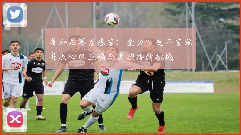鲁加尼赛后感言：全力以赴不言放弃决心以正确态度迎接新挑战